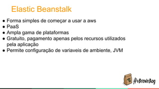 Elastic Beanstalk
● Forma simples de começar a usar a aws
● PaaS
● Ampla gama de plataformas
● Gratuito, pagamento apenas pelos recursos utilizados
pela aplicação
● Permite configuração de variaveis de ambiente, JVM
 