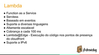 Lambda
● Function as a Service
● Servless
● Baseado em eventos
● Suporte a diversas linguagens
● Altamente escalavel
● Cobrança a cada 100 ms
● Lambda@Edge - Execução do código nos pontos de presença
do cloudfront
● Suporte a IPv6
 