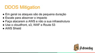 DDOS Mitigation
● Em geral os ataques são de pequena duração
● Escale para absorver o impacto
● Faça atacarem a AWS e não a sua infraestrutura
● Use o cloudfront, s3, WAF e Route 53
● AWS Shield
 