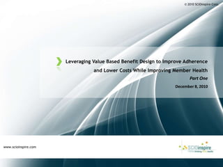 © 2010 SCIOinspire Corp. Leveraging Value Based Benefit Design to Improve Adherence and Lower Costs While Improving Member Health Part One December 8, 2010 www.scioinspire.com 