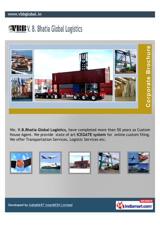 We, V.B.Bhatia Global Logistics, have completed more than 50 years as Custom
House Agent. We provide state of art ICEGATE system for online custom filing.
We offer Transportation Services, Logistic Services etc.
 