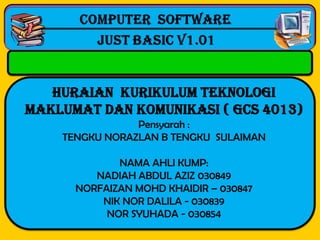 Computer software
                 Computer software
  -------------------------------------------------------------------------------------------------
                     Microsoft access
                      Just basic v1.01


   HURAIAN KURIKULUM TEKNOLOGI
MAKLUMAT DAN KOMUNIKASI ( GCS 4013)
                      Pensyarah :
          TENGKU NORAZLAN B TENGKU SULAIMAN

                      NAMA AHLI KUMP:
                  NADIAH ABDUL AZIZ 030849
               NORFAIZAN MOHD KHAIDIR – 030847
                   NIK NOR DALILA - 030839
                    NOR SYUHADA - 030854
 