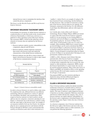 VIRUS BULLETIN www.virusbtn.com




    internal browser state to manipulate the interfaces that     ‘sandbox’). Adobe Flash is an example of a plug-in. We
    control the privacy components.                              have borrowed Firefox terminology, but the deﬁnitions
Our focus is on the Mozilla Firefox and Microsoft Internet       ﬁt other browsers. One can think of extensions as being
Explorer browsers.                                               part of the browser whereas plug-ins are separate, but
                                                                 intimately connected to the browser. It is the difference
                                                                 in privileges that differentiates add-ons with respect to
BROWSER MALWARE TAXONOMY (BMT)                                   malware.
In developing our taxonomy we deﬁne browser malware as           Let’s brieﬂy take a look at Microsoft’s browser
a malicious piece of code that results in the circumvention      terminology. Browser Helper Objects (BHO) are treated
of browser functionality or which uses a browser as a            as a part of the Microsoft Internet Explorer extension
platform to infect operating system (OS) layers thereby.         model [1]. In our taxonomy we are treating BHOs as
Our taxonomy, BMT, is based on the following critical            extensions and ActiveX Objects as supporting programs
elements of security that are exploited by the browser           for proprietary plug-ins. An Active X Object has a
malware:                                                         wide variety of functionality in the way it is used. For
                                                                 example, when installing a BHO from a remote location
  • Browser malware exploits security vulnerabilities in the     an ActiveX Object can be used to download that BHO.
    components, plug-ins and OS layers.                          If an ActiveX Object is allowed to run from a browser, it
  • Browser malware contains malicious extensions                can perform malicious functions by directly calling OS
    that reside in the browser itself and exploit the            objects. Custom designed or proprietary plug-ins require
    characteristics of the default browser architecture.         an Active X Object to run dynamically if the plug-in is not
                                                                 permanently enabled in the browser.
  • Browser malware uses the OS as a base to hook and
    hijack critical browser functions in order to take control   A BHO is a DLL (Dynamic Link Library) that runs
    of the browser communication channel.                        automatically when Internet Explorer is loaded.
                                                                 Extensions in Internet Explorer use the COM interface
                                                                 to design inline components that run in exactly the same
                                                                 manner as other proprietary components. BHOs extend
                                                                 the browser functionality to a great extent, but can also
                                                                 be used for nefarious purposes. Most of the time Active X
                                                                 Objects and BHOs are installed as DLLs in the operating
                                                                 system because Microsoft makes extensive use of DLLs
                                                                 for all types of operations.
                                                                 Our proposed BMT uses this extension and plug-in
                                                                 distinction along with their different privileges to
                                                                 differentiate between the types of malware.


                                                                 CLASS A BROWSER MALWARE
                                                                 Class A browser malware exploits the default monolithic
      Figure 1: Generic browser extensibility model.             architecture of browsers. It installs itself as a browser
                                                                 component and utilizes the browser model to conduct
In order to discuss browsers we need to deﬁne some terms.
                                                                 attacks. This type of malware is quite dangerous because
To complicate this task, different browsers use different
                                                                 it functions as an inline component. Malicious extensions
terminology. Browsers depend on a variety of ‘add-ons’
                                                                 and browser rootkits fall into this category. Also, class A
for extensibility, ﬂexibility, and customization. With
                                                                 browser malware can exploit inherent vulnerabilities in
respect to browser malware we ﬁnd it useful to divide
                                                                 the browser native components to download binaries into
add-ons into two categories: extensions and plug-ins (see
                                                                 the operating system. Figure 2 shows the class A browser
Figure 1). Extensions run in the browser’s context so they
                                                                 malware model.
have the same rights as the browser itself. An example of
an extension would be NoScript (for Firefox). In contrast,       As a browser component, class A browser malware has
plug-ins run as separate processes and interact with the         the full access rights of the browser and runs in the same
browser through an API that is more restricted than that         memory context (address space) as other extensions, so it
used by an extension (some refer to this restriction as a        can perform the following operations:



                                                                                                        JUNE 2011              9
 