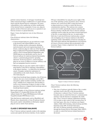 VIRUS BULLETIN www.virusbtn.com




perform various functions. A web page’s JavaScript runs         OS layer vulnerabilities by using the access rights of the
under restricted privileges (sandboxed) so it cannot interact   user of the operating system. In general, class C browser
much with the internal browser components. Of course,           malware uses system-level APIs to attack the browser
vulnerabilities in the sandboxing can allow modiﬁcation         or plug-in processes in order to control the browser
of the internal browser components. In any case, plug-ins       communication interface. This malware also contains
operate outside of browsers and can act as a parasite to use    system-level rootkits speciﬁcally aimed at exploiting the
browser resources to spread infections.                         browser interface with the OS. Class C browser malware
Figure 3 shows the high-level view of class B browser           establishes itself in either the user-land or kernel-land layers
malware.                                                        of the OS, or some hybrid of the two. As noted earlier,
                                                                both class A and class B browser malware play a crucial
Class B browser malware shows the following                     role in dropping class C browser malware in the OS by
characteristics:                                                exploiting certain vulnerabilities in browsers and plug-ins.
  • Custom designed plug-ins can run malicious scripts          This observation indicates that dependencies exist between
    in the browser and exploit DOM to carry out                 all classes of browser malware that are presented in this
    XSS for stealing sensitive information, phishing,           taxonomy. Figure 4 shows a high-level view of class C
    malvertisements and social engineering attacks. In          browser malware.
    Firefox, malicious plug-ins make use of the Netscape
    Plug-in Application Programming Interface (NPAPI),
    which is used to design platform-independent code.
    NPAPI plug-ins are speciﬁcally used by class B
    browser malware for malicious Internet functionality
    which is a potential playground for spreading
    infections. In Internet Explorer, custom designed
    plug-ins use Active X Objects to execute arbitrary code
    that can manipulate browser resources.
  • Malicious plug-ins can carry exploit code in order to
    drop binaries in the OS by exploiting vulnerabilities
    in the plug-in interface – so-called drive-by download
    attacks. Examples include the exploitation of
    vulnerabilities in the Adobe Reader, Flash and
    Silverlight plug-ins.
  • Apart from JavaScript heap corruption, class B browser
    malware also uses evasive techniques such as RC4
    encryption, splitter modules including variables and
                                                                            Figure 4: Class C browser malware.
    arrays, multiple level compressions and encoding as
    well as cross referencing of objects in order to evade      Class C browser malware shows the following
    detection. However, it supports both JavaScript and non     characteristics:
    JavaScript-based exploits.
                                                                  • This class of malware typically behaves like a rootkit
Real-world examples of class B browser malware include
                                                                    and hides itself in the OS so that the possibility
Trojan.Pidief [17], Exploit.PDF-JS.Gen [18], SWF
                                                                    of detection is reduced. Class C browser malware
AdJack Gnida [19], Trojan:SWF/Redirector.I [20] and
                                                                    basically aims to control the browser’s communication
TrojanDownloader:SWF/Nerner.A [21].
                                                                    interface with the Internet to manipulate the trafﬁc
Note that browser exploit packs such as BlackHole and               ﬂow. Class C browser malware implements hooking
Phoenix show characteristics of class B malware because             [22] in order to take control of the execution ﬂow. In
these packs exploit vulnerabilities in third-party support          user-land space, this class of malware uses Import
plug-ins such as Adobe Flash and Java.                              Address Table (IAT) hooking, inline hooking and DLL
                                                                    hijacking using APIs. In kernel-land space,
                                                                    this class of malware primarily performs hooking
CLASS C BROWSER MALWARE                                             through the System Service Descriptor Table (SSDT)
Class C browser malware typically resides in the operating          in order to control the browser-related functions in
system and exploits the browser interface. It also exploits         the kernel.



                                                                                                         JUNE 2011                 11
 