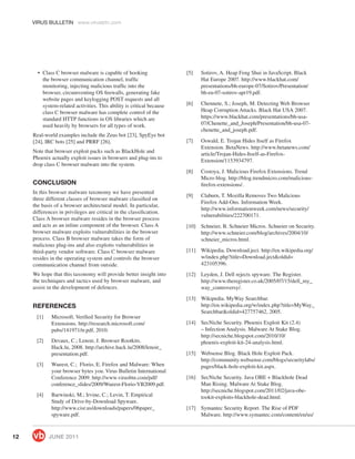 VIRUS BULLETIN www.virusbtn.com




       • Class C browser malware is capable of hooking                 [5]   Sotirov, A. Heap Feng Shui in JavaScript. Black
         the browser communication channel, trafﬁc                           Hat Europe 2007. http://www.blackhat.com/
         monitoring, injecting malicious trafﬁc into the                     presentations/bh-europe-07/Sotirov/Presentation/
         browser, circumventing OS ﬁrewalls, generating fake                 bh-eu-07-sotirov-apr19.pdf.
         website pages and keylogging POST requests and all
         system-related activities. This ability is critical because   [6]   Chennete, S.; Joseph, M. Detecting Web Browser
         class C browser malware has complete control of the                 Heap Corruption Attacks. Black Hat USA 2007.
         standard HTTP functions in OS libraries which are                   https://www.blackhat.com/presentations/bh-usa-
         used heavily by browsers for all types of work.                     07/Chenette_and_Joseph/Presentation/bh-usa-07-
                                                                             chenette_and_joseph.pdf.
     Real-world examples include the Zeus bot [23], SpyEye bot
     [24], IRC bots [25] and PRRF [26].                                [7]   Oswald, E. Trojan Hides Itself as Firefox
                                                                             Extension. BetaNews. http://www.betanews.com/
     Note that browser exploit packs such as BlackHole and
                                                                             article/Trojan-Hides-Itself-as-Firefox-
     Phoenix actually exploit issues in browsers and plug-ins to
                                                                             Extension/1153934797.
     drop class C browser malware into the system.
                                                                       [8]   Costoya, J. Malicious Firefox Extensions. Trend
                                                                             Micro blog. http://blog.trendmicro.com/malicious-
     CONCLUSION                                                              ﬁrefox-extensions/.
     In this browser malware taxonomy we have presented
                                                                       [9]   Claburn, T. Mozilla Removes Two Malicious
     three different classes of browser malware classiﬁed on
                                                                             Firefox Add-Ons. Information Week.
     the basis of a browser architectural model. In particular,
                                                                             http://www.informationweek.com/news/security/
     differences in privileges are critical in the classiﬁcation.
                                                                             vulnerabilities/222700171.
     Class A browser malware resides in the browser process
     and acts as an inline component of the browser. Class A           [10] Schneier, B. Schneier Micros. Schneier on Security.
     browser malware exploits vulnerabilities in the browser                http://www.schneier.com/blog/archives/2004/10/
     process. Class B browser malware takes the form of                     schneier_micros.html.
     malicious plug-ins and also exploits vulnerabilities in
     third-party vendor software. Class C browser malware              [11] Wikipedia. Download.ject. http://en.wikipedia.org/
     resides in the operating system and controls the browser               w/index.php?title=Download.ject&oldid=
     communication channel from outside.                                    423105396.
     We hope that this taxonomy will provide better insight into       [12] Leyden, J. Dell rejects spyware. The Register.
     the techniques and tactics used by browser malware, and                http://www.theregister.co.uk/2005/07/15/dell_my_
     assist in the development of defences.                                 way_controversy/.
                                                                       [13] Wikipedia. MyWay Searchbar.
     REFERENCES                                                             http://en.wikipedia.org/w/index.php?title=MyWay_
                                                                            Searchbar&oldid=427757462, 2005.
      [1]    Microsoft. Veriﬁed Security for Browser
             Extensions. http://research.microsoft.com/                [14] SecNiche Security. Phoenix Exploit Kit (2.4)
             pubs/141971/tr.pdf, 2010.                                      – Infection Analysis. Malware At Stake Blog.
                                                                            http://secniche.blogspot.com/2010/10/
      [2]    Devaux, C.; Lenoir, J. Browser Rootkits.                       phoenix-exploit-kit-24-analysis.html.
             Hack.lu, 2008. http://archive.hack.lu/2008/lenoir_
             presentation.pdf.                                         [15] Websense Blog. Black Hole Exploit Pack.
                                                                            http://community.websense.com/blogs/securitylabs/
      [3]    Wueest, C.; Florio, E. Firefox and Malware: When               pages/black-hole-exploit-kit.aspx.
             your browser bytes you. Virus Bulletin International
             Conference 2009. http://www.virusbtn.com/pdf/             [16] SecNiche Security. Java OBE + Blackhole Dead
             conference_slides/2009/Wueest-Florio-VB2009.pdf.               Man Rising. Malware At Stake Blog.
                                                                            http://secniche.blogspot.com/2011/02/java-obe-
      [4]    Barwinski, M.; Irvine, C.; Levin, T. Empirical                 tookit-exploits-blackhole-dead.html.
             Study of Drive-by-Download Spyware.
             http://www.cisr.us/downloads/papers/06paper_              [17] Symantec Security Report. The Rise of PDF
             spyware.pdf.                                                   Malware. http://www.symantec.com/content/en/us/



12          JUNE 2011
 