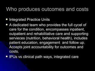 Who produces outcomes and costs Integrated Practice Units A dedicated team who provides the full cycel of care for the condition, encompasses inpatient, outpatient and rehabilitative care and supporting servieces (nutrition, behavioral health), includes patient education, engagement  and follow up. Accepts joint accountability for outcomes and costs.  IPUs vs clinical path ways, integrated care  