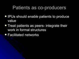 Patients as co-producers IPUs should  enable  patients to produce value Treat patients as peers- integrate their work in formal structures Facilitated networks 