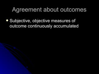 Agreement about outcomes Subjective, objective measures of outcome continuously accumulated 
