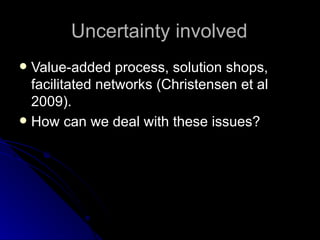 Uncertainty involved Value-added process, solution shops, facilitated networks (Christensen et al 2009). How can we deal with these issues? 