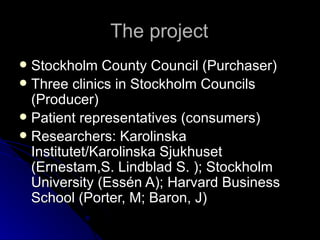 The project Stockholm County Council (Purchaser) Three clinics in Stockholm Councils (Producer) Patient representatives (consumers) Researchers: Karolinska Institutet/Karolinska Sjukhuset (Ernestam,S. Lindblad S. ); Stockholm University (Essén A); Harvard Business School (Porter, M; Baron, J) 