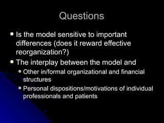 Questions Is the model sensitive to important differences (does it reward effective reorganization?) The interplay between the model and Other in/formal organizational and financial structures Personal dispositions/motivations of individual professionals and patients 