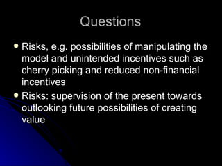 Questions Risks, e.g. possibilities of manipulating the model and unintended incentives such as cherry picking and reduced non-financial incentives Risks: supervision of the present towards outlooking future possibilities of creating value 