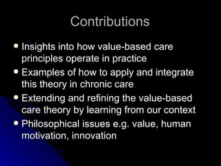 Contributions Insights into how value-based care principles operate in practice Examples of how to apply and integrate this theory in chronic care Extending and refining the value-based care theory by learning from our context Philosophical issues e.g. value, human motivation, innovation  