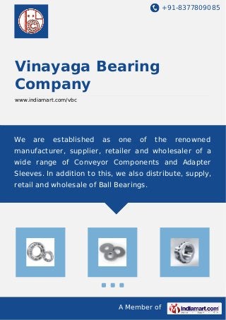 +91-8377809085
A Member of
Vinayaga Bearing
Company
www.indiamart.com/vbc
We are established as one of the renowned
manufacturer, supplier, retailer and wholesaler of a
wide range of Conveyor Components and Adapter
Sleeves. In addition to this, we also distribute, supply,
retail and wholesale of Ball Bearings.
 