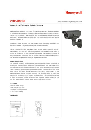 VBC-800PI                                                                            www.asia.security.honeywell.com

IR Outdoor Vari-focal Bullet Camera

Honeywell Vista series VBC-800PI IR Outdoor Vari-focal Bullet Camera is designed
for commercial and residential surveillance, and is ideal for any outdoor applications.
The VBC-800PI features a high resolution with 540 TV lines and outstanding image
sharpness. It provides clear video image with 25m IR visible range, anti-flare double
glass and intelligent IR.

Installation is quick and easy. The VBC-800PI comes completely assembled and
wall mount bracket. It is greatly providing the installation flexibility.

The full functions equipped VBC-800PI offers you the finest surveillance support.
Set up the VBC-800PI at your surrounding area and form a neighborhood watch to
capture all the actions by your own security camera. The protection provided is
straightforward and trustworthy. You will find this round-the-clock monitoring practi-
cally eliminates muggings and damages of your valuable assets.

Market Opportunities
Ever since the advent of small affordable video surveillance systems, protection of
property has been a principal prevention against shoplifters. The VBC-800PI is an
ideal selection for small scale surveillance solution, which provides property owners
a peace of mind in protecting their residential apartment, commercial buildings, retail
stores, offices and clinics. With IR illumination, VBC-800PI is also perfect for the
night environment even in complete darkness. The utilization of VBC-800PI at the
site provides equanimity for the owners and their clients. The business owners will
be noted an increased number of clients in their buildings, offices, warehouse, car
park, etc. due to the fact that the clients are no longer afraid to come.

FEATURES
• 25m IR Visible Range
• Anti-flare Double Glass
• Intelligent IR Compensation
• 12VDC Input Voltage

DIMENSION




                                                                                unit: mm
 