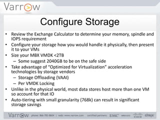 Configure Storage
• Review the Exchange Calculator to determine your memory, spindle and
  IOPS requirement
• Configure your storage how you would handle it physically, then present
  it to your VMs
• Size your MBX VMDK <2TB
    – Some suggest 2040GB to be on the safe side
• Take advantage of “Optimized for Virtualization” acceleration
  technologies by storage vendors
    – Storage Offloading (VAAI)
    – Per VMDK Locking
• Unlike in the physical world, most data stores host more than one VM
  so account for that IO
• Auto-tiering with small granularity (768k) can result in significant
  storage savings
 