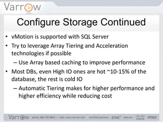 Configure Storage Continued
• vMotion is supported with SQL Server
• Try to leverage Array Tiering and Acceleration
  technologies if possible
   – Use Array based caching to improve performance
• Most DBs, even High IO ones are hot ~10-15% of the
  database, the rest is cold IO
   – Automatic Tiering makes for higher performance and
     higher efficiency while reducing cost
 