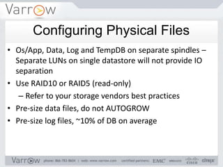Configuring Physical Files
• Os/App, Data, Log and TempDB on separate spindles –
  Separate LUNs on single datastore will not provide IO
  separation
• Use RAID10 or RAID5 (read-only)
   – Refer to your storage vendors best practices
• Pre-size data files, do not AUTOGROW
• Pre-size log files, ~10% of DB on average
 