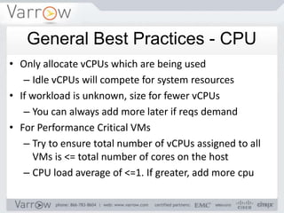 General Best Practices - CPU
• Only allocate vCPUs which are being used
   – Idle vCPUs will compete for system resources
• If workload is unknown, size for fewer vCPUs
   – You can always add more later if reqs demand
• For Performance Critical VMs
   – Try to ensure total number of vCPUs assigned to all
     VMs is <= total number of cores on the host
   – CPU load average of <=1. If greater, add more cpu
 