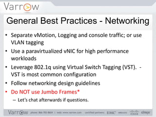 General Best Practices - Networking
• Separate vMotion, Logging and console traffic; or use
  VLAN tagging
• Use a paravirtualized vNIC for high performance
  workloads
• Leverage 802.1q using Virtual Switch Tagging (VST). -
  VST is most common configuration
• Follow networking design guidelines
• Do NOT use Jumbo Frames*
   – Let’s chat afterwards if questions.
 