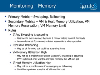Monitoring - Memory

   Primary Metric – Swapping, Ballooning
   Secondary Metrics – VM & Host Memory Utilization, VM
    Memory Reservation, VM Memory Limit
   Rules
    • If Any Swapping is occurring
        – Host needs more memory because it cannot satisfy current demands
        – Lessen demands for memory – lower reservations where possible
    • Excessive Ballooning
        – May be ok for now, but could be a pending issue
    • VM Memory Utilization High
        – May not be a problem now unless Guest O/S swapping is occurring
        – If VM is limited, may want to increase memory this VM can get
    • If Host Memory Utilization High
        – May not be a problem now if no swapping or ballooning
        – Could be a problem soon for all VMs on this host
 