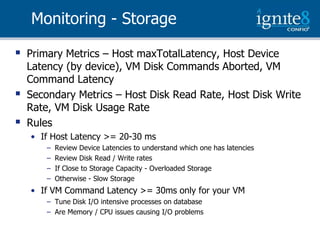 Monitoring - Storage

   Primary Metrics – Host maxTotalLatency, Host Device
    Latency (by device), VM Disk Commands Aborted, VM
    Command Latency
   Secondary Metrics – Host Disk Read Rate, Host Disk Write
    Rate, VM Disk Usage Rate
   Rules
    • If Host Latency >= 20-30 ms
        –   Review Device Latencies to understand which one has latencies
        –   Review Disk Read / Write rates
        –   If Close to Storage Capacity - Overloaded Storage
        –   Otherwise - Slow Storage
    • If VM Command Latency >= 30ms only for your VM
        – Tune Disk I/O intensive processes on database
        – Are Memory / CPU issues causing I/O problems
 