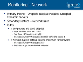 Monitoring - Network

   Primary Metric – Dropped Receive Packets, Dropped
                                        s
    Transmit Packets
   Secondary Metrics – Network Rate
   Rules
    • If any packets are being dropped
       – Look  for  errors  on  te  H t ’s  NIC
                       h            o
       – See if one NIC is getting all traffic
       – Understand which VM is causing the most traffic and reduce it
    • If Network Rate is getting close to maximum for hardware
       – Understand which VM is causing load
       – May need to get better network hardware
 