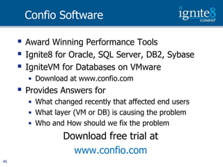 Confio Software

        Award Winning Performance Tools
        Ignite8 for Oracle, SQL Server, DB2, Sybase
        IgniteVM for Databases on VMware
         • Download at www.confio.com
        Provides Answers for
         • What changed recently that affected end users
         • What layer (VM or DB) is causing the problem
         • Who and How should we fix the problem
                   Download free trial at
                     www.confio.com
46
 