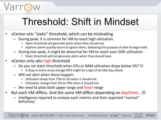Threshold: Shift in Mindset
• vCenter sets “static” threshold, which can be misleading
    – During peak, it is common for VM to reach high utilisation.
        • Static threshold will generate alerts when they should not.
        • vSphere admin quickly learns to ignore them, defeating the purpose of alert to begin with.
    – During non-peak, it might be abnormal for VM to reach even 50% utilisation.
        • Static threshold will not generate alerts when they should have.
• vCenter only sets high threshold
    – Do you set static threshold when CPU or RAM utilisation drops below 5%? 
        • A drop in entire array storage IOPS might be a sign of terrible day ahead.
    – Will not alert when these happen:
        • Utilisation drops from 75% to 1% when it should not.
        • Utilisation change from 5% to 70% when it should not.
    – We need to plots both upper range and lower range
• But each VM differs. And the same VM differs depending on day/time… 
    – Intelligence required to analyse each metrics and their expected “normal”
      behaviour.
 
