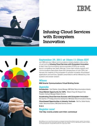 Infusing Cloud Services
            with Ecosystem
            Innovation



September 29, 2011 at 10am-11:30am EDT
Join IBM and your fellow communications industry leaders online at the
virtual briefing, Infusing Cloud Services with Ecosystem Innovation,
to learn how communications service providers (CSPs) can quickly
launch compelling new SaaS offerings. Come hear industry experts and
communications executives share their perspectives on how CSPs can
harness the creativity of the ecosystem to provide innovative cloud-based
applications and services. Speaker presentations will be followed by a live
question and answer session.

Where
IBM Smarter Communications Virtual Briefing Center

Agenda
Introduction - Scott Stainken, General Manager, IBM Global Telecommunications Industry
Cloud Market Opportunity for CSPs - Melanie Posey, IDC Research Vice
President, Hosting & Managed Network Services
Accelerating Cloud Services Success with Ecosystem Innovation -
Rick Qualman, VP Strategy & Business Development, IBM Global Telecommunications Industry
Cloud-based Opportunities in Industry Verticals - Bob Fox, Global Industry
Leader, Telecommunications, IBM Global Business Services
Q&A

Register now!
Visit http://events.unisfair.com/rt/ibm~commcloud




IBM, the IBM logo, ibm.com, Smarter Planet and the planet icon are trademarks of International Business Machines Corporation, registered in many jurisdictions
worldwide. Other product and service names might be trademarks of IBM or other companies. A current list of IBM trademarks is available on the Web at
ibm.com/legal/copytrade.shtml. ©Copyright IBM Corporation 2011. All rights reserved. P26736
 
