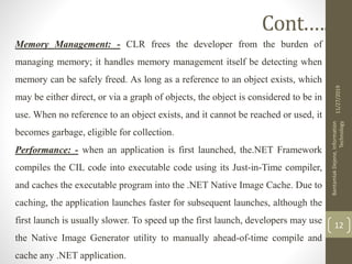 Memory Management: - CLR frees the developer from the burden of
managing memory; it handles memory management itself be detecting when
memory can be safely freed. As long as a reference to an object exists, which
may be either direct, or via a graph of objects, the object is considered to be in
use. When no reference to an object exists, and it cannot be reached or used, it
becomes garbage, eligible for collection.
Performance: - when an application is first launched, the.NET Framework
compiles the CIL code into executable code using its Just-in-Time compiler,
and caches the executable program into the .NET Native Image Cache. Due to
caching, the application launches faster for subsequent launches, although the
first launch is usually slower. To speed up the first launch, developers may use
the Native Image Generator utility to manually ahead-of-time compile and
cache any .NET application.
11/27/2019
BantamlakDejene,Information
Technology
12
Cont.….
 