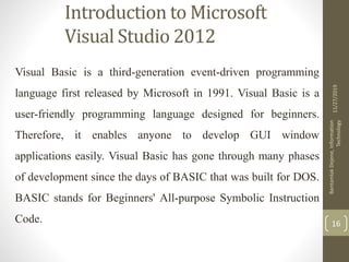 Introduction to Microsoft
Visual Studio 2012
Visual Basic is a third-generation event-driven programming
language first released by Microsoft in 1991. Visual Basic is a
user-friendly programming language designed for beginners.
Therefore, it enables anyone to develop GUI window
applications easily. Visual Basic has gone through many phases
of development since the days of BASIC that was built for DOS.
BASIC stands for Beginners' All-purpose Symbolic Instruction
Code.
11/27/2019
BantamlakDejene,Information
Technology
16
 