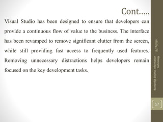 Cont.….
Visual Studio has been designed to ensure that developers can
provide a continuous flow of value to the business. The interface
has been revamped to remove significant clutter from the screen,
while still providing fast access to frequently used features.
Removing unnecessary distractions helps developers remain
focused on the key development tasks.
11/27/2019
BantamlakDejene,Information
Technology
17
 