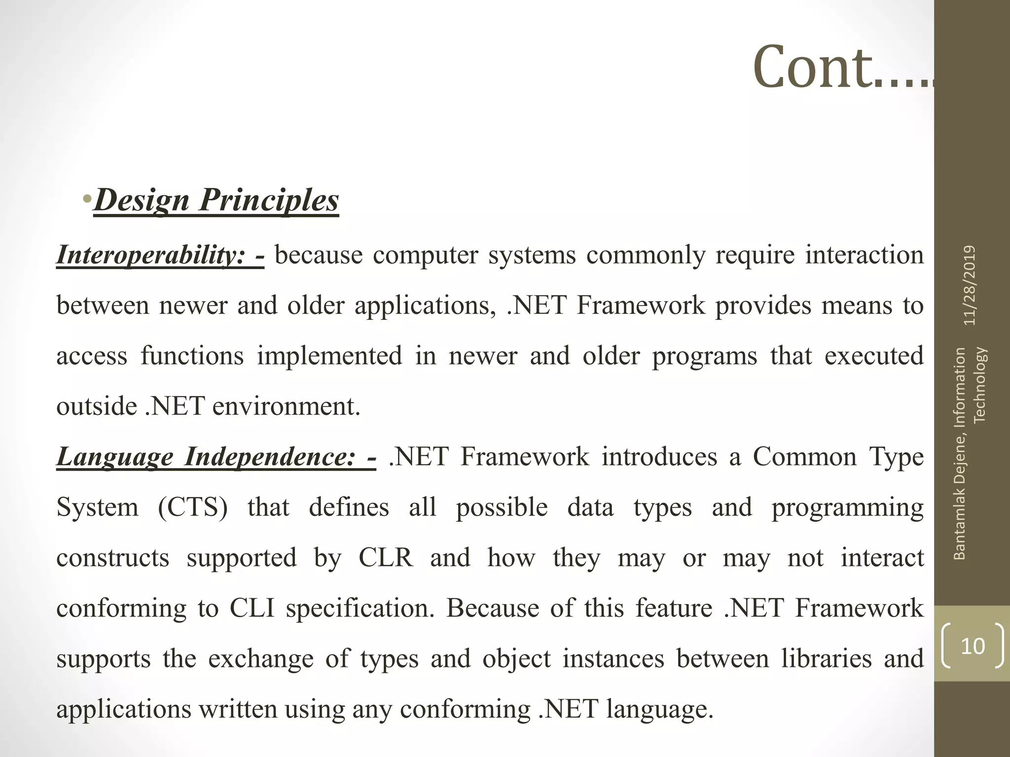 •Design Principles
Interoperability: - because computer systems commonly require interaction
between newer and older applications, .NET Framework provides means to
access functions implemented in newer and older programs that executed
outside .NET environment.
Language Independence: - .NET Framework introduces a Common Type
System (CTS) that defines all possible data types and programming
constructs supported by CLR and how they may or may not interact
conforming to CLI specification. Because of this feature .NET Framework
supports the exchange of types and object instances between libraries and
applications written using any conforming .NET language.
11/28/2019
BantamlakDejene,Information
Technology
10
Cont.….
 