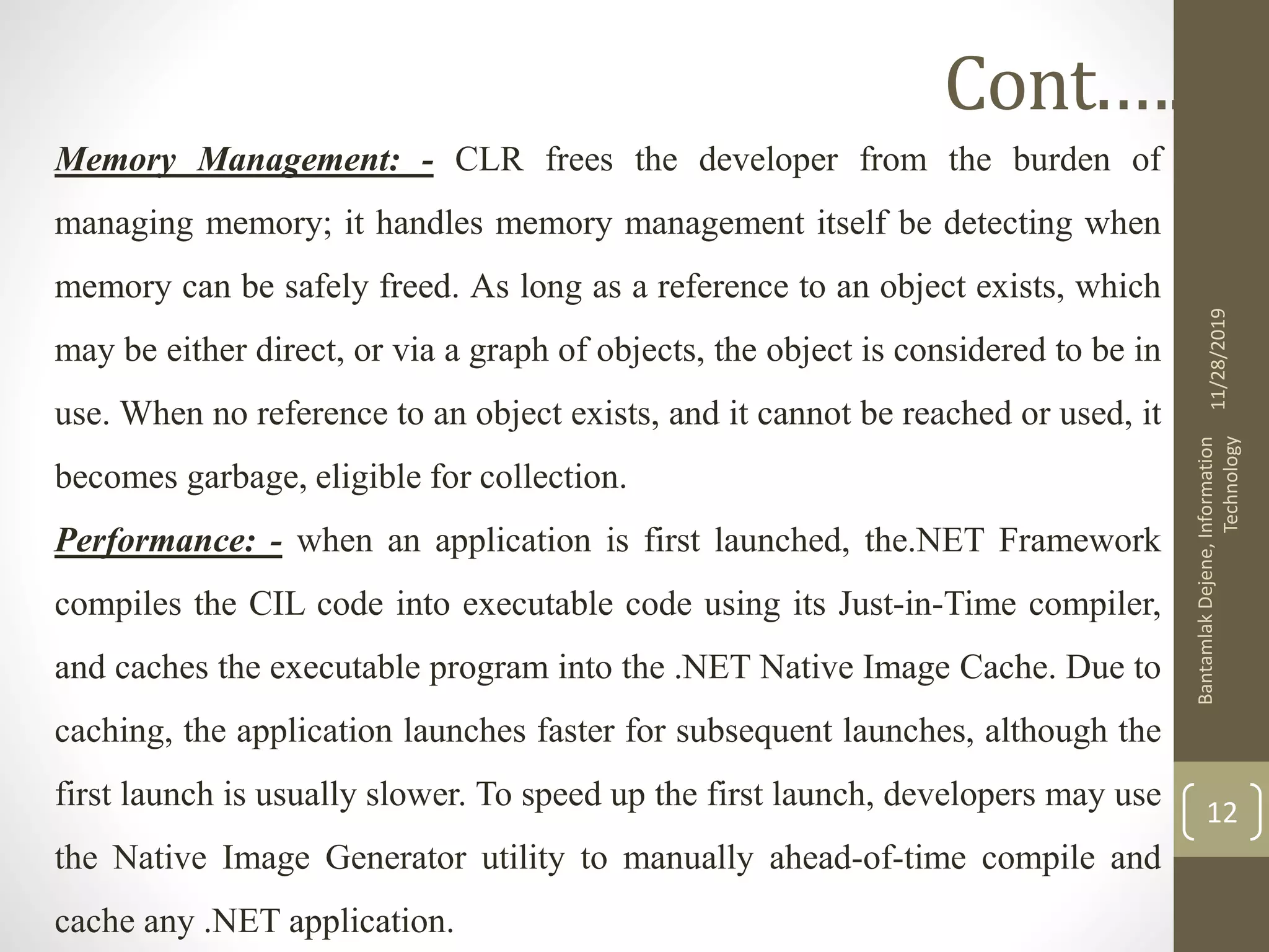 Memory Management: - CLR frees the developer from the burden of
managing memory; it handles memory management itself be detecting when
memory can be safely freed. As long as a reference to an object exists, which
may be either direct, or via a graph of objects, the object is considered to be in
use. When no reference to an object exists, and it cannot be reached or used, it
becomes garbage, eligible for collection.
Performance: - when an application is first launched, the.NET Framework
compiles the CIL code into executable code using its Just-in-Time compiler,
and caches the executable program into the .NET Native Image Cache. Due to
caching, the application launches faster for subsequent launches, although the
first launch is usually slower. To speed up the first launch, developers may use
the Native Image Generator utility to manually ahead-of-time compile and
cache any .NET application.
11/28/2019
BantamlakDejene,Information
Technology
12
Cont.….
 