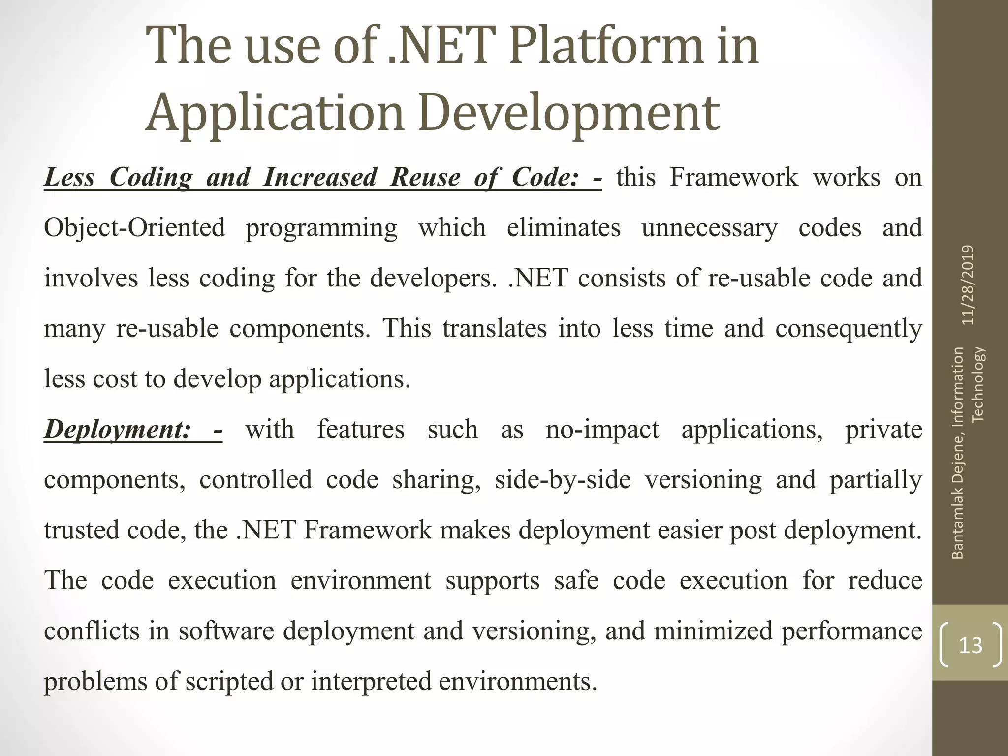 The use of .NET Platform in
Application Development
Less Coding and Increased Reuse of Code: - this Framework works on
Object-Oriented programming which eliminates unnecessary codes and
involves less coding for the developers. .NET consists of re-usable code and
many re-usable components. This translates into less time and consequently
less cost to develop applications.
Deployment: - with features such as no-impact applications, private
components, controlled code sharing, side-by-side versioning and partially
trusted code, the .NET Framework makes deployment easier post deployment.
The code execution environment supports safe code execution for reduce
conflicts in software deployment and versioning, and minimized performance
problems of scripted or interpreted environments.
11/28/2019
BantamlakDejene,Information
Technology
13
 
