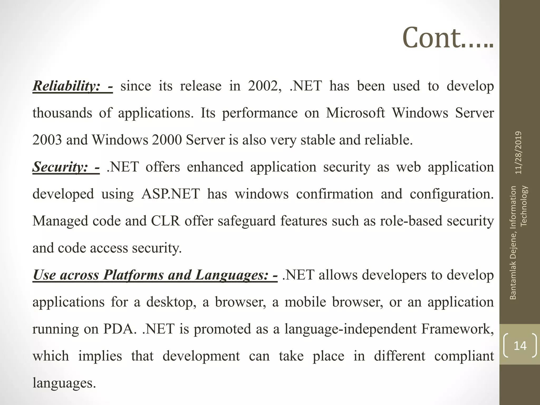 Cont.….
Reliability: - since its release in 2002, .NET has been used to develop
thousands of applications. Its performance on Microsoft Windows Server
2003 and Windows 2000 Server is also very stable and reliable.
Security: - .NET offers enhanced application security as web application
developed using ASP.NET has windows confirmation and configuration.
Managed code and CLR offer safeguard features such as role-based security
and code access security.
Use across Platforms and Languages: - .NET allows developers to develop
applications for a desktop, a browser, a mobile browser, or an application
running on PDA. .NET is promoted as a language-independent Framework,
which implies that development can take place in different compliant
languages.
11/28/2019
BantamlakDejene,Information
Technology
14
 