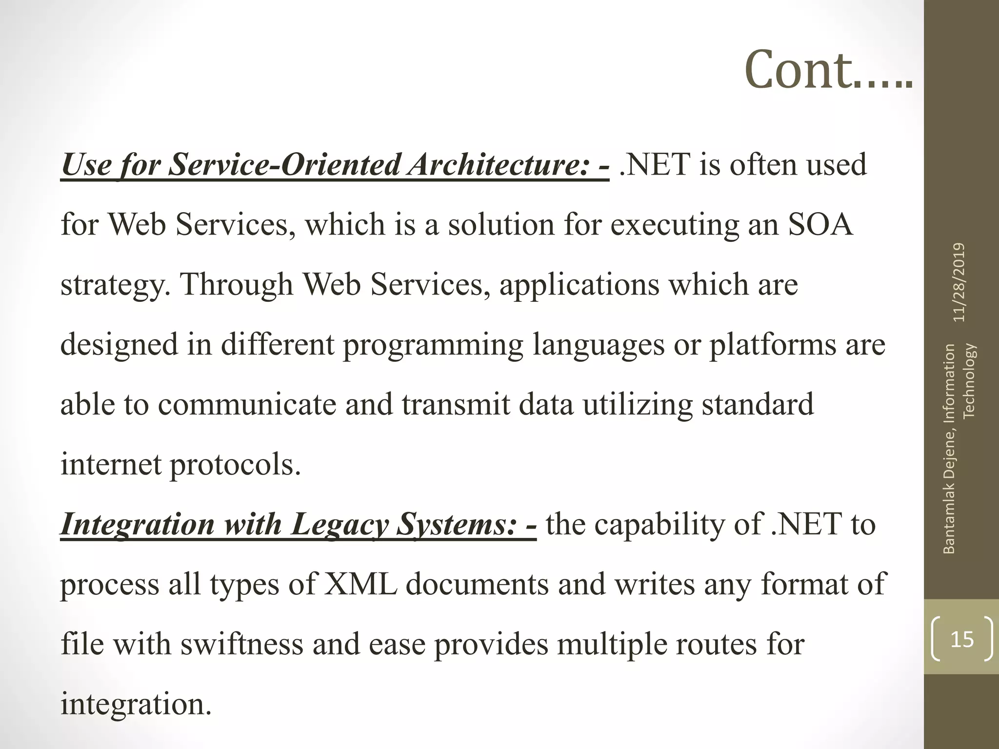 Cont.….
Use for Service-Oriented Architecture: - .NET is often used
for Web Services, which is a solution for executing an SOA
strategy. Through Web Services, applications which are
designed in different programming languages or platforms are
able to communicate and transmit data utilizing standard
internet protocols.
Integration with Legacy Systems: - the capability of .NET to
process all types of XML documents and writes any format of
file with swiftness and ease provides multiple routes for
integration.
11/28/2019
BantamlakDejene,Information
Technology
15
 
