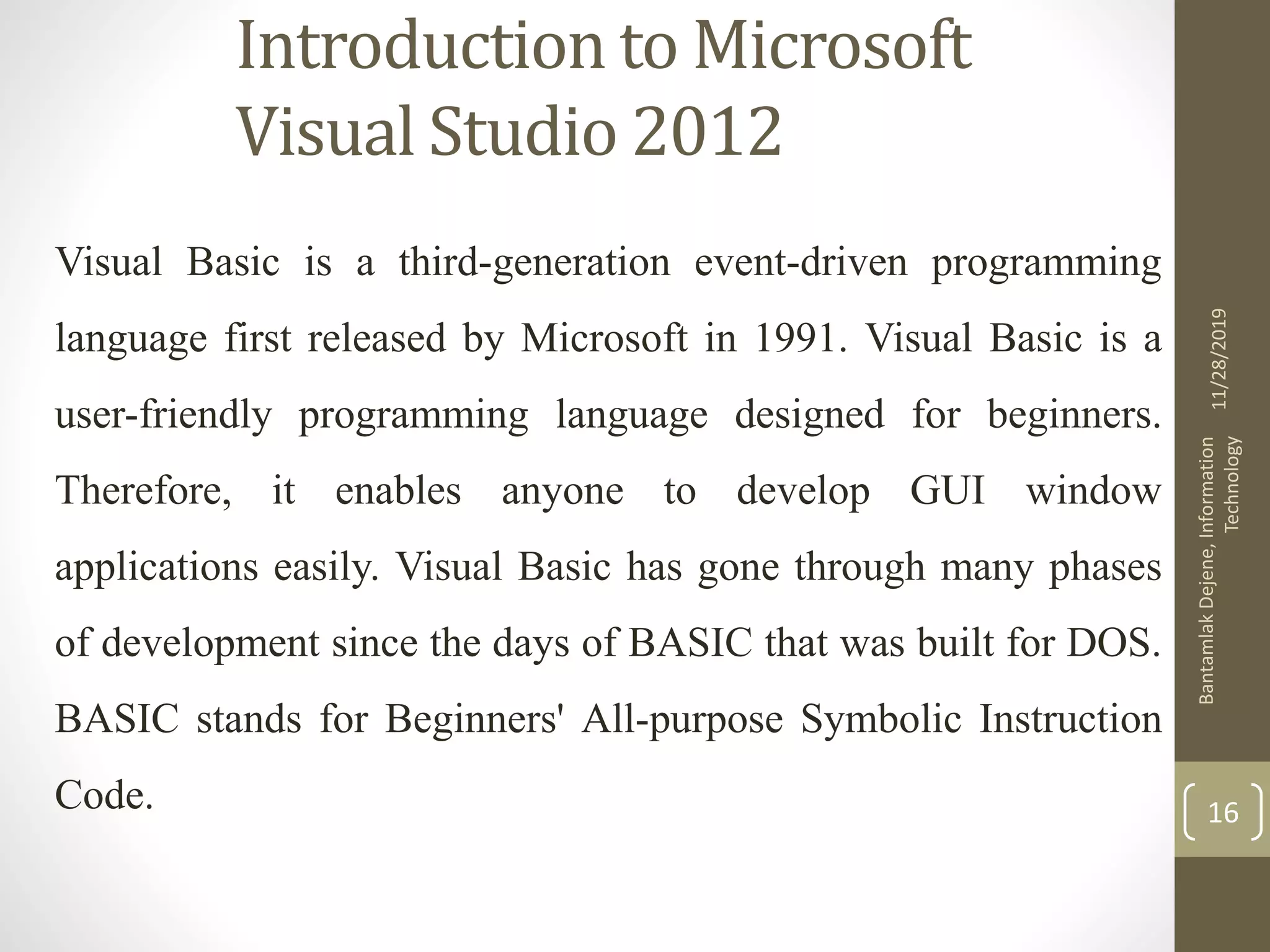 Introduction to Microsoft
Visual Studio 2012
Visual Basic is a third-generation event-driven programming
language first released by Microsoft in 1991. Visual Basic is a
user-friendly programming language designed for beginners.
Therefore, it enables anyone to develop GUI window
applications easily. Visual Basic has gone through many phases
of development since the days of BASIC that was built for DOS.
BASIC stands for Beginners' All-purpose Symbolic Instruction
Code.
11/28/2019
BantamlakDejene,Information
Technology
16
 