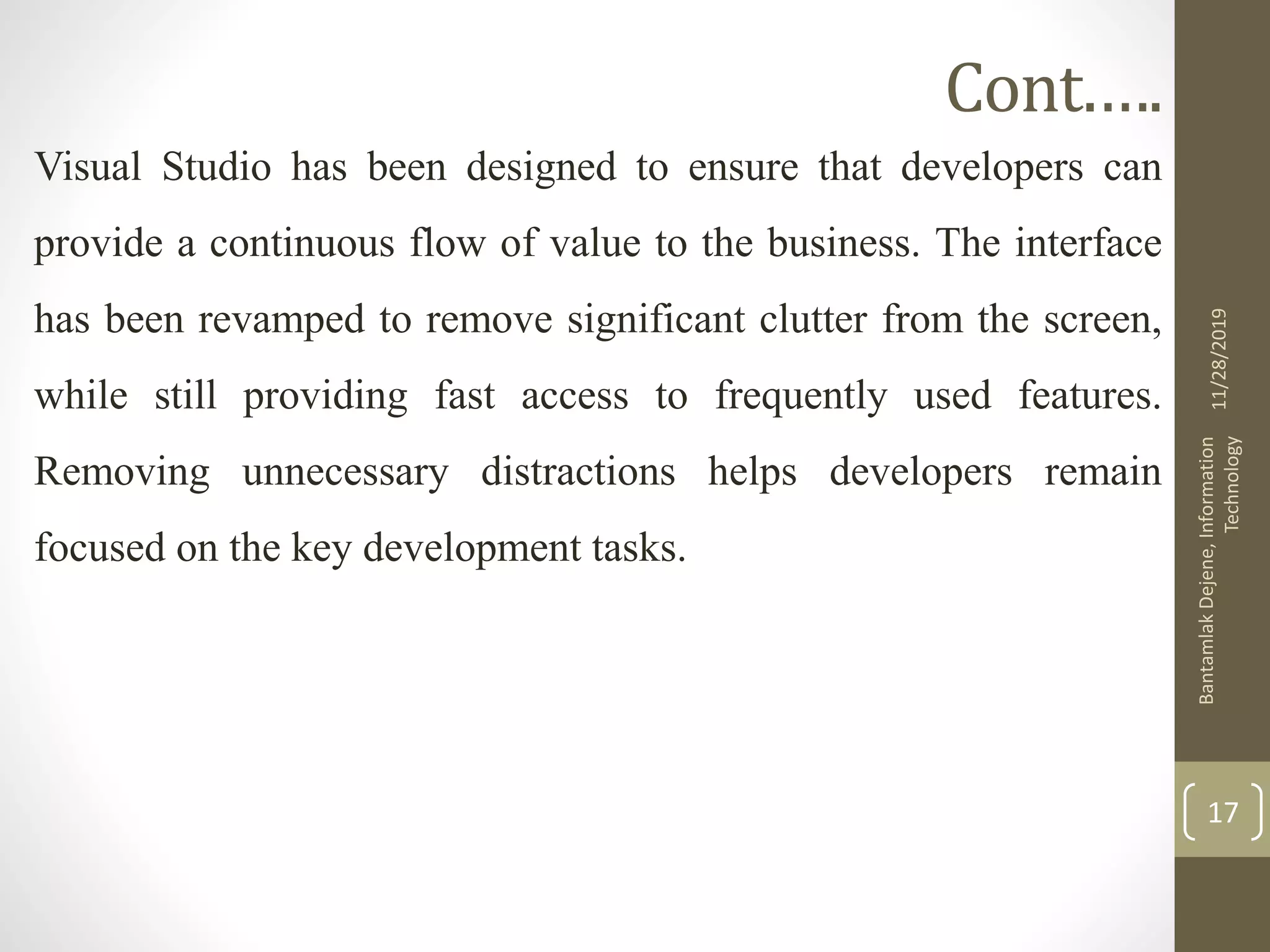 Cont.….
Visual Studio has been designed to ensure that developers can
provide a continuous flow of value to the business. The interface
has been revamped to remove significant clutter from the screen,
while still providing fast access to frequently used features.
Removing unnecessary distractions helps developers remain
focused on the key development tasks.
11/28/2019
BantamlakDejene,Information
Technology
17
 