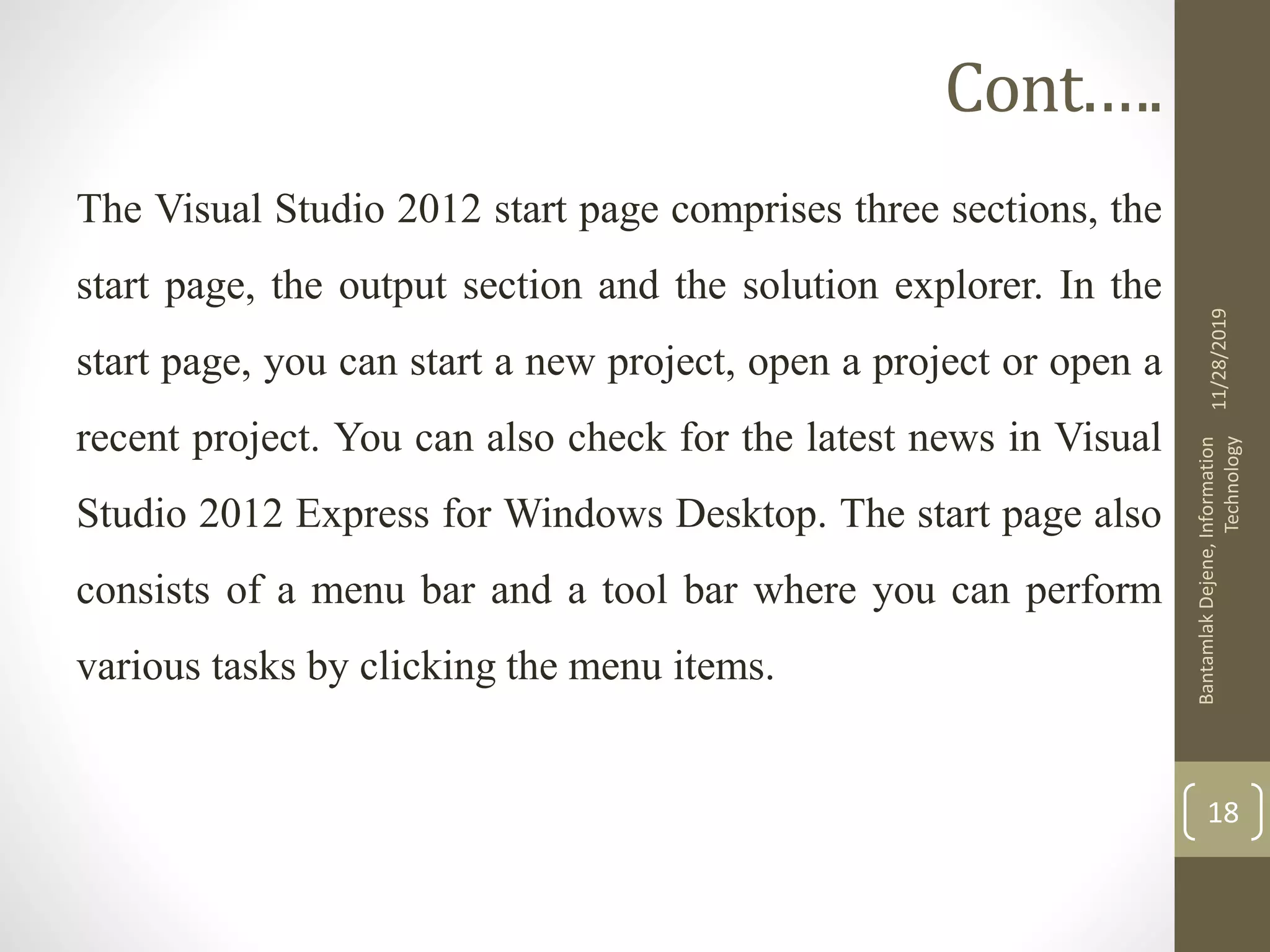 Cont.….
The Visual Studio 2012 start page comprises three sections, the
start page, the output section and the solution explorer. In the
start page, you can start a new project, open a project or open a
recent project. You can also check for the latest news in Visual
Studio 2012 Express for Windows Desktop. The start page also
consists of a menu bar and a tool bar where you can perform
various tasks by clicking the menu items.
11/28/2019
BantamlakDejene,Information
Technology
18
 