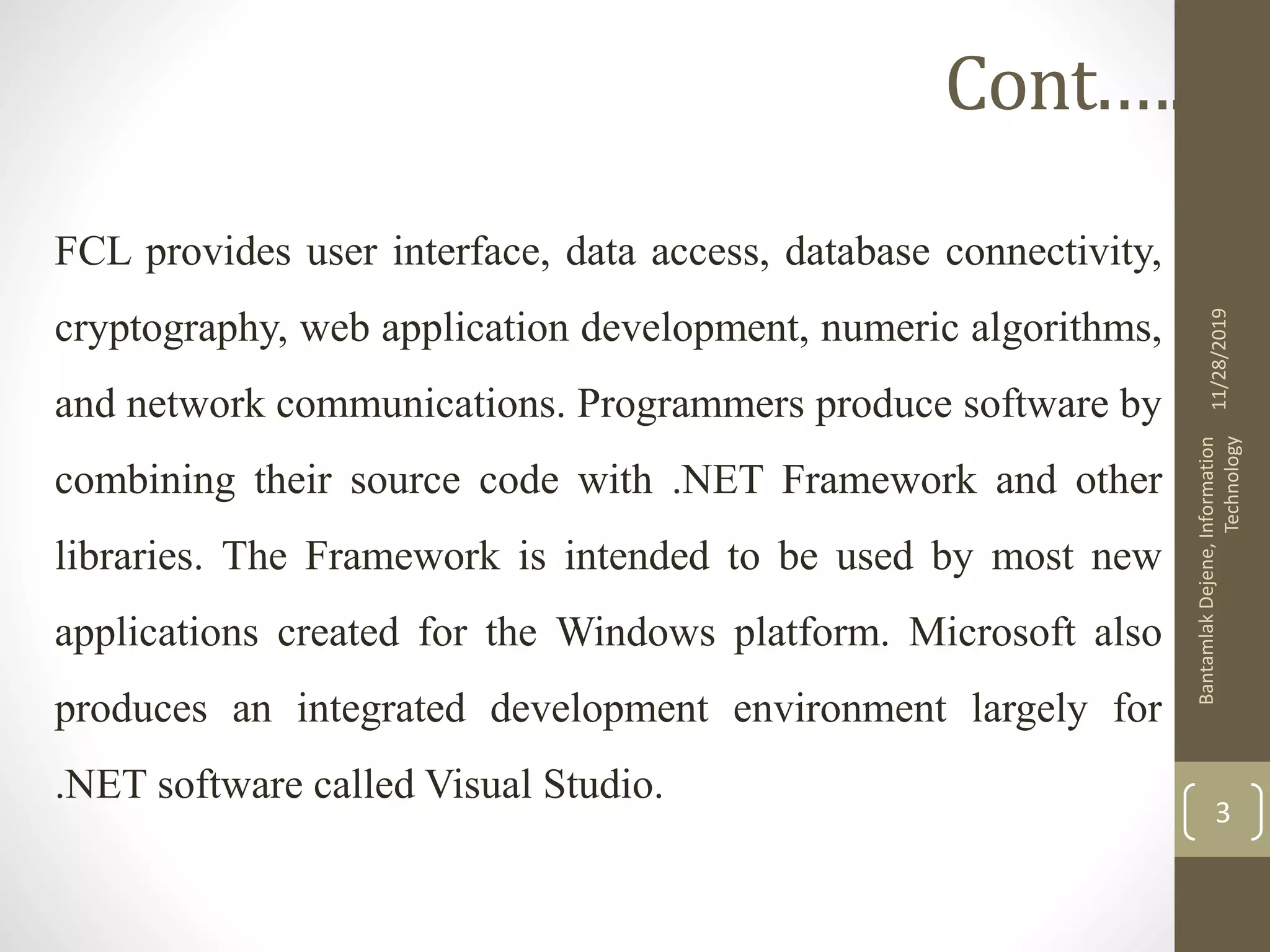 FCL provides user interface, data access, database connectivity,
cryptography, web application development, numeric algorithms,
and network communications. Programmers produce software by
combining their source code with .NET Framework and other
libraries. The Framework is intended to be used by most new
applications created for the Windows platform. Microsoft also
produces an integrated development environment largely for
.NET software called Visual Studio.
11/28/2019
BantamlakDejene,Information
Technology
3
Cont.….
 