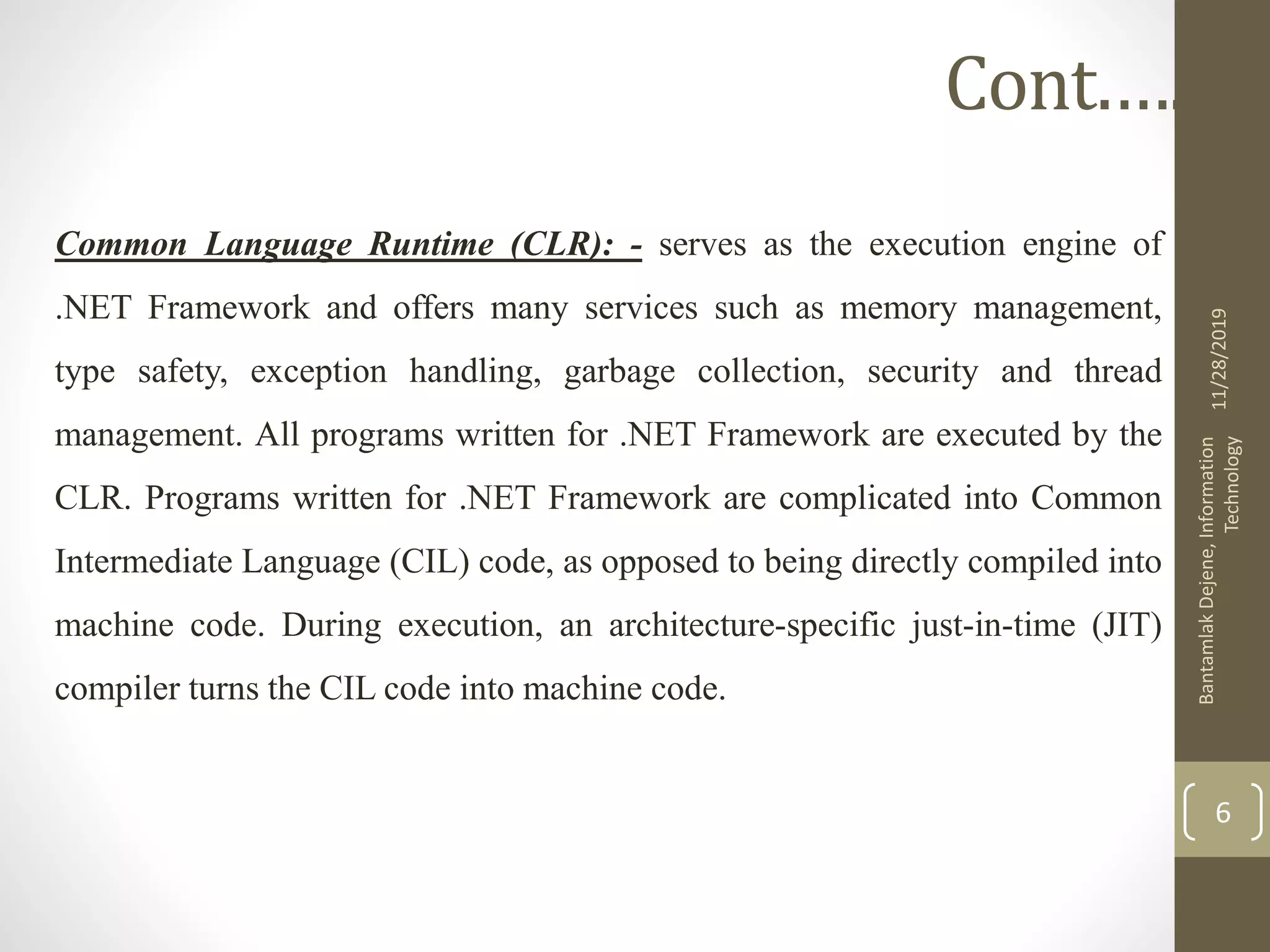 Common Language Runtime (CLR): - serves as the execution engine of
.NET Framework and offers many services such as memory management,
type safety, exception handling, garbage collection, security and thread
management. All programs written for .NET Framework are executed by the
CLR. Programs written for .NET Framework are complicated into Common
Intermediate Language (CIL) code, as opposed to being directly compiled into
machine code. During execution, an architecture-specific just-in-time (JIT)
compiler turns the CIL code into machine code.
11/28/2019
BantamlakDejene,Information
Technology
6
Cont.….
 