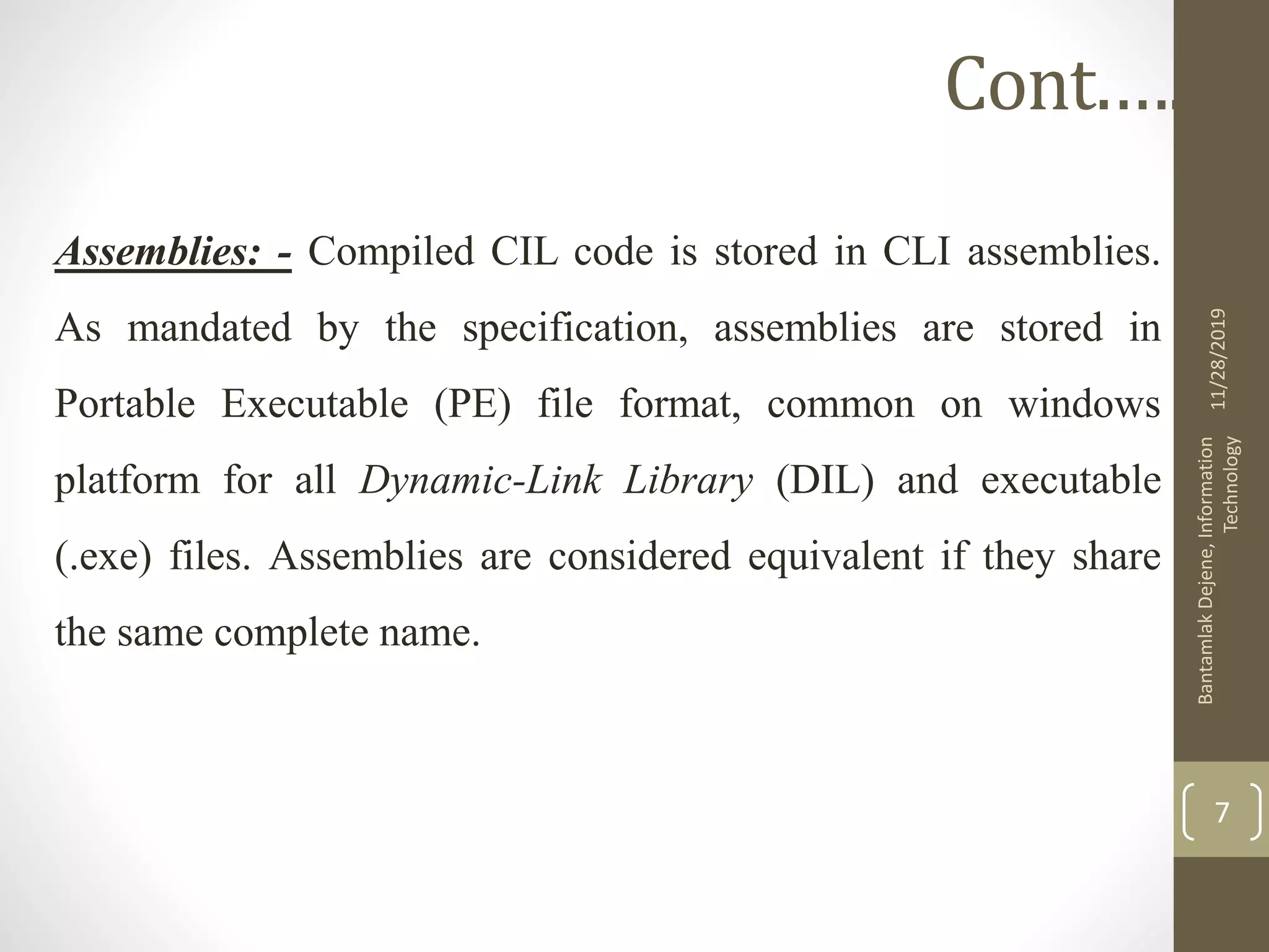 Assemblies: - Compiled CIL code is stored in CLI assemblies.
As mandated by the specification, assemblies are stored in
Portable Executable (PE) file format, common on windows
platform for all Dynamic-Link Library (DIL) and executable
(.exe) files. Assemblies are considered equivalent if they share
the same complete name.
11/28/2019
BantamlakDejene,Information
Technology
7
Cont.….
 