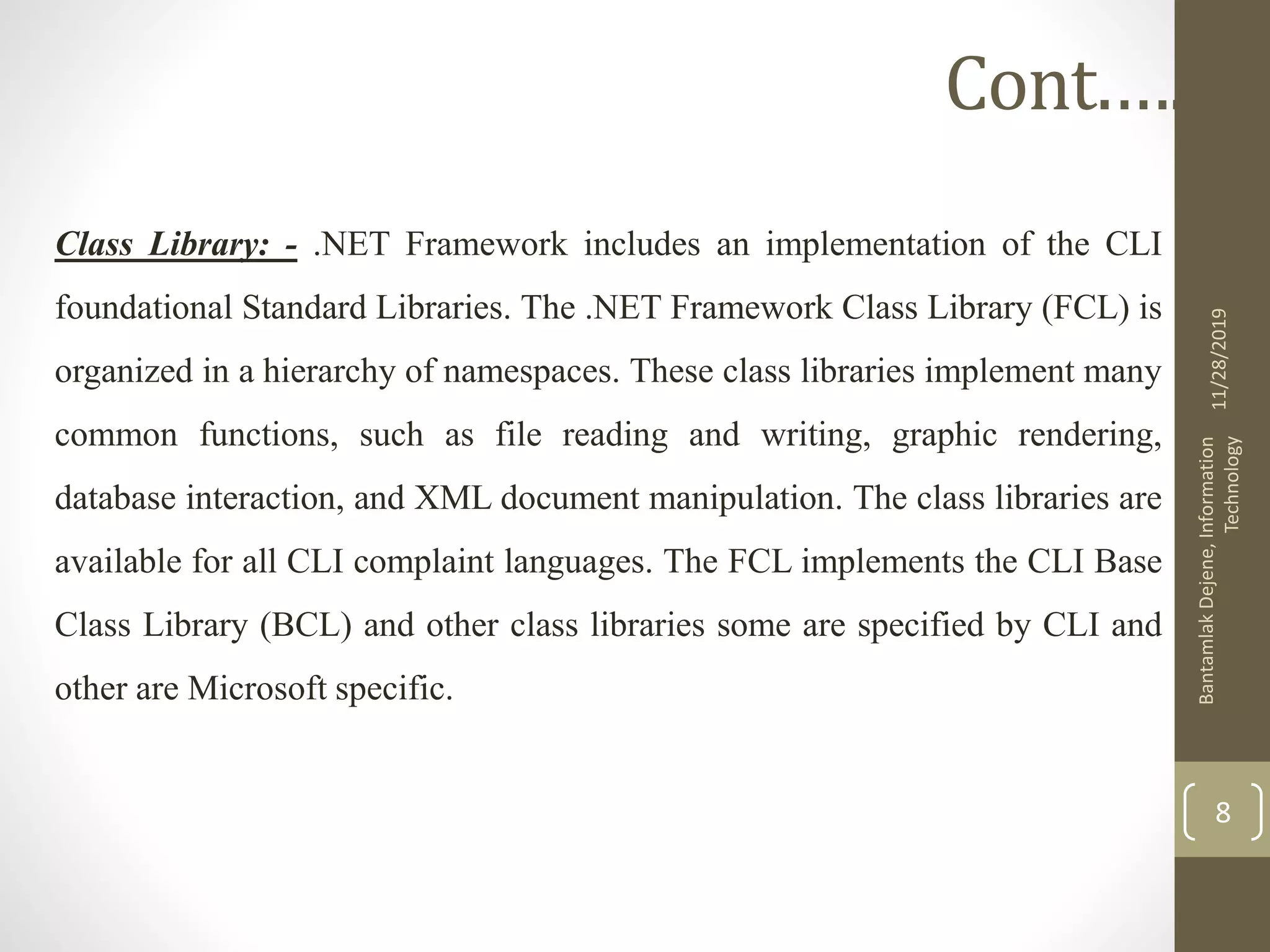 Class Library: - .NET Framework includes an implementation of the CLI
foundational Standard Libraries. The .NET Framework Class Library (FCL) is
organized in a hierarchy of namespaces. These class libraries implement many
common functions, such as file reading and writing, graphic rendering,
database interaction, and XML document manipulation. The class libraries are
available for all CLI complaint languages. The FCL implements the CLI Base
Class Library (BCL) and other class libraries some are specified by CLI and
other are Microsoft specific.
11/28/2019
BantamlakDejene,Information
Technology
8
Cont.….
 