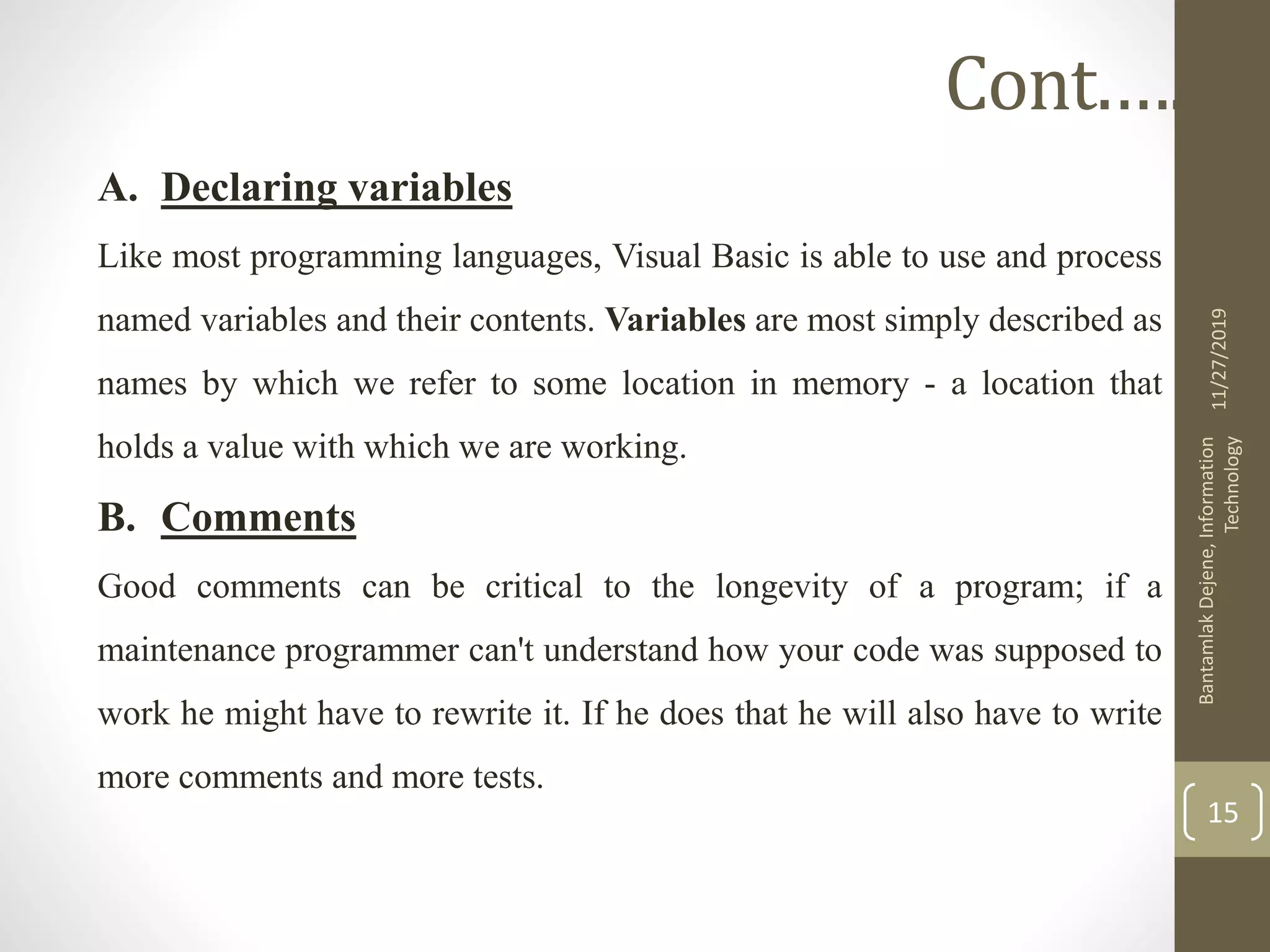 A. Declaring variables
Like most programming languages, Visual Basic is able to use and process
named variables and their contents. Variables are most simply described as
names by which we refer to some location in memory - a location that
holds a value with which we are working.
B. Comments
Good comments can be critical to the longevity of a program; if a
maintenance programmer can't understand how your code was supposed to
work he might have to rewrite it. If he does that he will also have to write
more comments and more tests.
11/27/2019
BantamlakDejene,Information
Technology
15
Cont.….
 