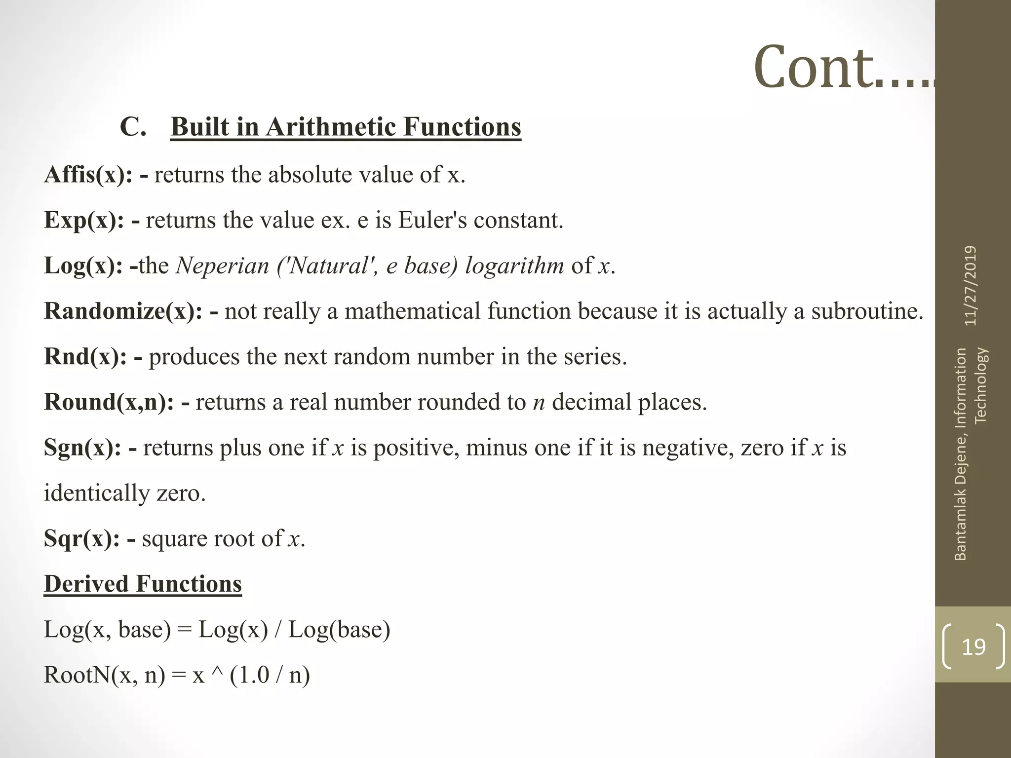C. Built in Arithmetic Functions
Affis(x): - returns the absolute value of x.
Exp(x): - returns the value ex. e is Euler's constant.
Log(x): -the Neperian ('Natural', e base) logarithm of x.
Randomize(x): - not really a mathematical function because it is actually a subroutine.
Rnd(x): - produces the next random number in the series.
Round(x,n): - returns a real number rounded to n decimal places.
Sgn(x): - returns plus one if x is positive, minus one if it is negative, zero if x is
identically zero.
Sqr(x): - square root of x.
Derived Functions
Log(x, base) = Log(x) / Log(base)
RootN(x, n) = x ^ (1.0 / n)
11/27/2019
BantamlakDejene,Information
Technology
19
Cont.….
 