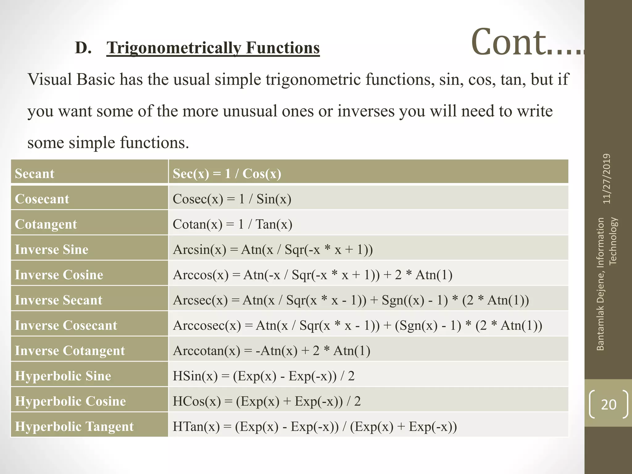 D. Trigonometrically Functions
Visual Basic has the usual simple trigonometric functions, sin, cos, tan, but if
you want some of the more unusual ones or inverses you will need to write
some simple functions.
11/27/2019
BantamlakDejene,Information
Technology
20
Cont.….
Secant Sec(x) = 1 / Cos(x)
Cosecant Cosec(x) = 1 / Sin(x)
Cotangent Cotan(x) = 1 / Tan(x)
Inverse Sine Arcsin(x) = Atn(x / Sqr(-x * x + 1))
Inverse Cosine Arccos(x) = Atn(-x / Sqr(-x * x + 1)) + 2 * Atn(1)
Inverse Secant Arcsec(x) = Atn(x / Sqr(x * x - 1)) + Sgn((x) - 1) * (2 * Atn(1))
Inverse Cosecant Arccosec(x) = Atn(x / Sqr(x * x - 1)) + (Sgn(x) - 1) * (2 * Atn(1))
Inverse Cotangent Arccotan(x) = -Atn(x) + 2 * Atn(1)
Hyperbolic Sine HSin(x) = (Exp(x) - Exp(-x)) / 2
Hyperbolic Cosine HCos(x) = (Exp(x) + Exp(-x)) / 2
Hyperbolic Tangent HTan(x) = (Exp(x) - Exp(-x)) / (Exp(x) + Exp(-x))
 