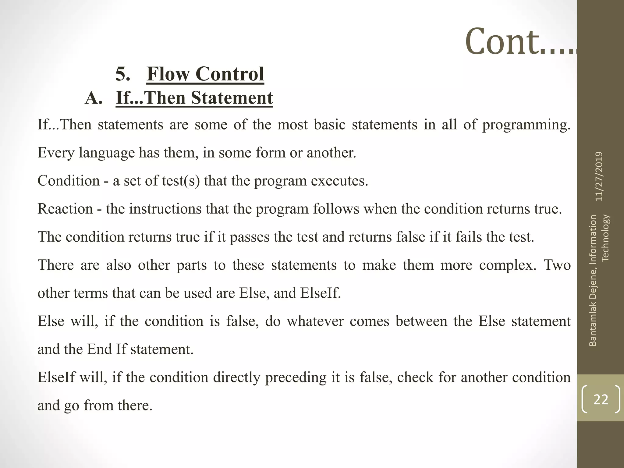 5. Flow Control
A. If...Then Statement
If...Then statements are some of the most basic statements in all of programming.
Every language has them, in some form or another.
Condition - a set of test(s) that the program executes.
Reaction - the instructions that the program follows when the condition returns true.
The condition returns true if it passes the test and returns false if it fails the test.
There are also other parts to these statements to make them more complex. Two
other terms that can be used are Else, and ElseIf.
Else will, if the condition is false, do whatever comes between the Else statement
and the End If statement.
ElseIf will, if the condition directly preceding it is false, check for another condition
and go from there.
11/27/2019
BantamlakDejene,Information
Technology
22
Cont.….
 