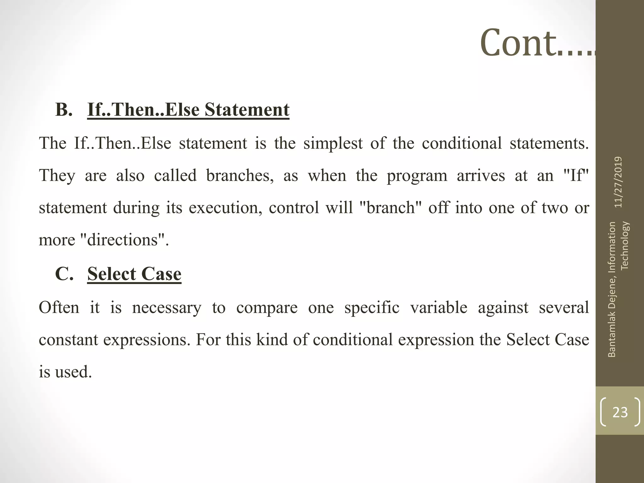B. If..Then..Else Statement
The If..Then..Else statement is the simplest of the conditional statements.
They are also called branches, as when the program arrives at an "If"
statement during its execution, control will "branch" off into one of two or
more "directions".
C. Select Case
Often it is necessary to compare one specific variable against several
constant expressions. For this kind of conditional expression the Select Case
is used.
11/27/2019
BantamlakDejene,Information
Technology
23
Cont.….
 